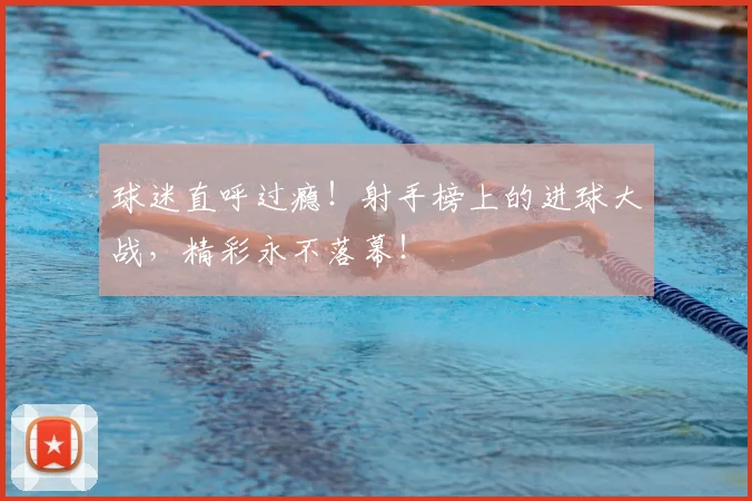 球迷直呼过瘾！射手榜上的进球大战，精彩永不落幕！