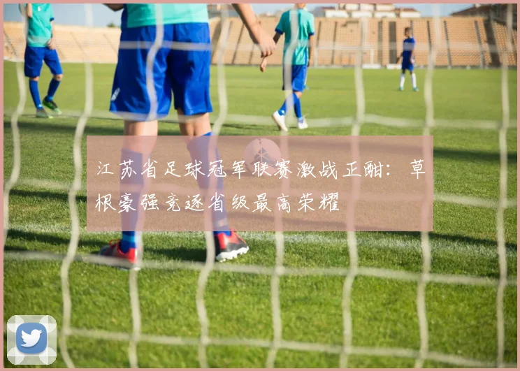 江苏省足球冠军联赛激战正酣：草根豪强竞逐省级最高荣耀