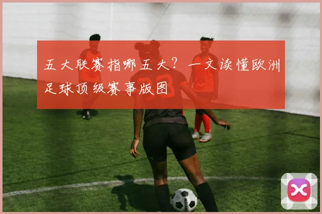 五大联赛指哪五大？一文读懂欧洲足球顶级赛事版图