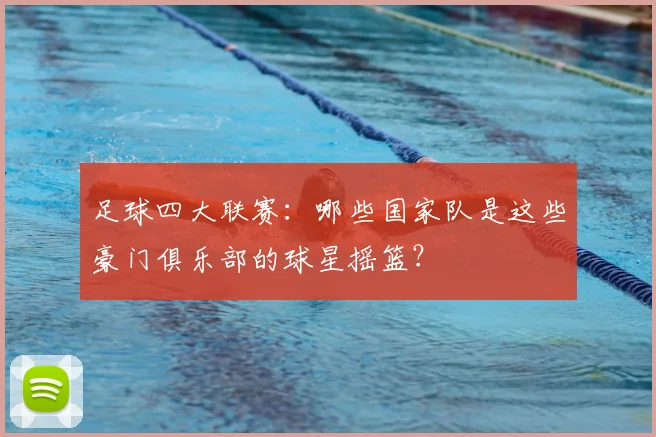 足球四大联赛：哪些国家队是这些豪门俱乐部的球星摇篮？