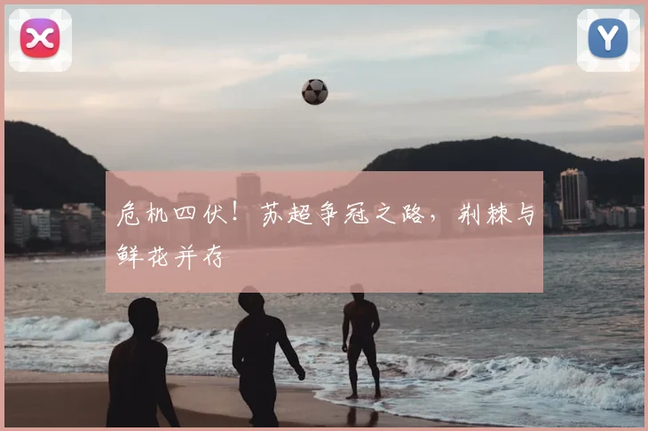 危机四伏！苏超争冠之路，荆棘与鲜花并存